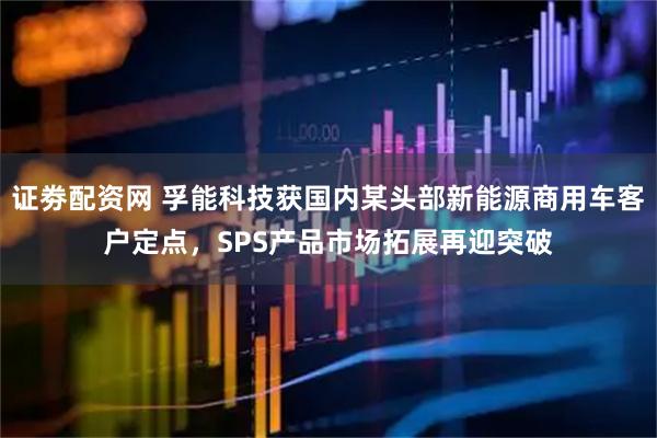 证劵配资网 孚能科技获国内某头部新能源商用车客户定点，SPS产品市场拓展再迎突破