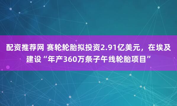 配资推荐网 赛轮轮胎拟投资2.91亿美元，在埃及建设“年产360万条子午线轮胎项目”