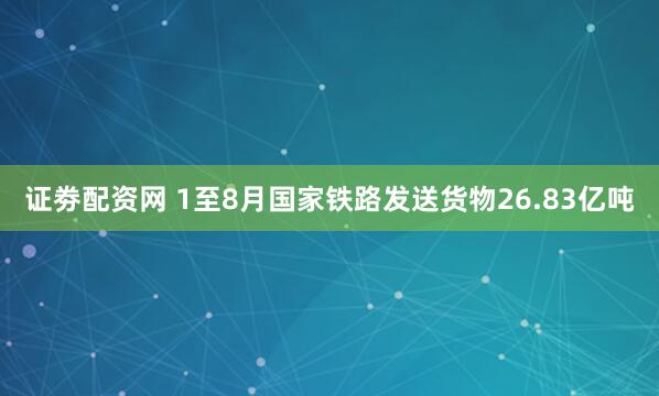 证劵配资网 1至8月国家铁路发送货物26.83亿吨