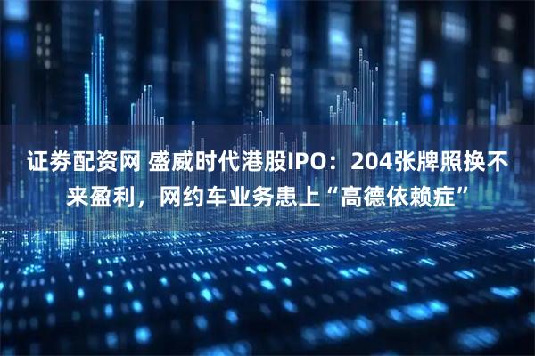 证劵配资网 盛威时代港股IPO：204张牌照换不来盈利，网约车业务患上“高德依赖症”