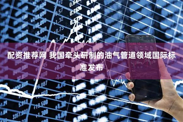 配资推荐网 我国牵头研制的油气管道领域国际标准发布
