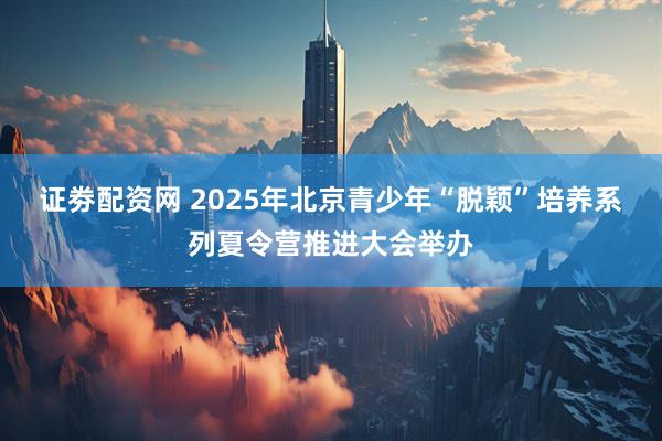 证劵配资网 2025年北京青少年“脱颖”培养系列夏令营推进大会举办