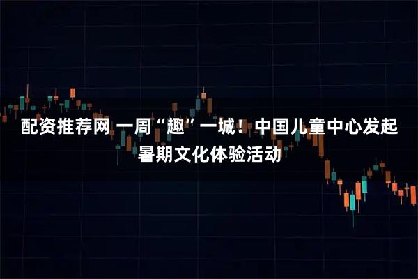 配资推荐网 一周“趣”一城！中国儿童中心发起暑期文化体验活动