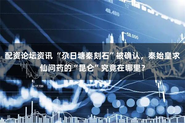 配资论坛资讯 “尕日塘秦刻石”被确认，秦始皇求仙问药的“昆仑”究竟在哪里？