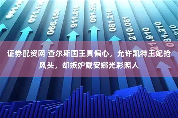 证劵配资网 查尔斯国王真偏心，允许凯特王妃抢风头，却嫉妒戴安娜光彩照人