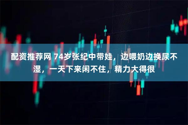 配资推荐网 74岁张纪中带娃，边喂奶边换尿不湿，一天下来闲不住，精力大得很