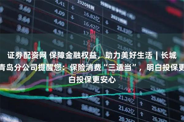 证劵配资网 保障金融权益，助力美好生活∣长城人寿青岛分公司提醒您：保险消费“三适当”，明白投保更安心