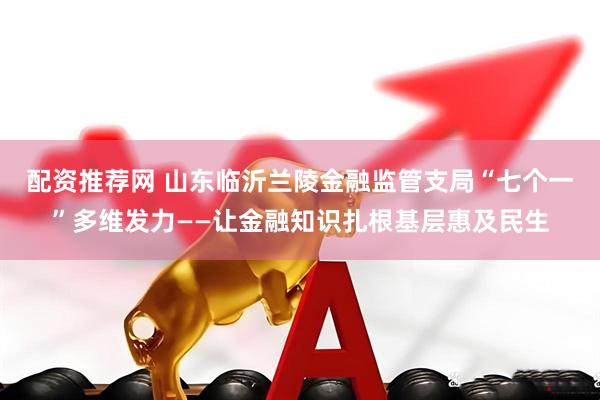 配资推荐网 山东临沂兰陵金融监管支局“七个一”多维发力——让金融知识扎根基层惠及民生