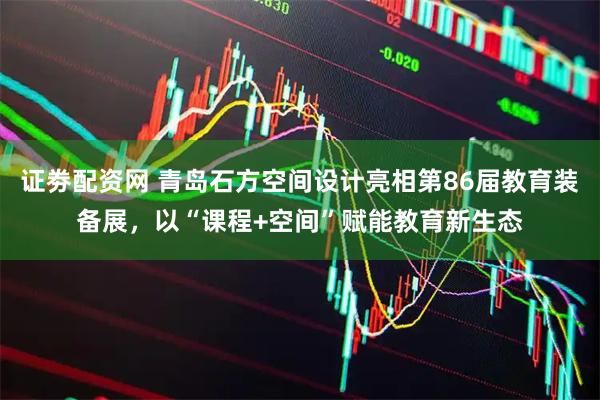 证劵配资网 青岛石方空间设计亮相第86届教育装备展，以“课程+空间”赋能教育新生态