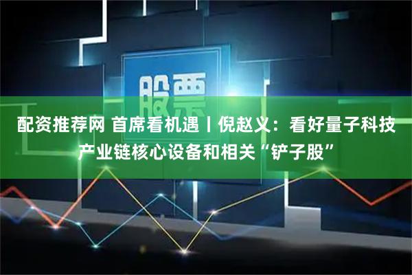 配资推荐网 首席看机遇丨倪赵义：看好量子科技产业链核心设备和相关“铲子股”