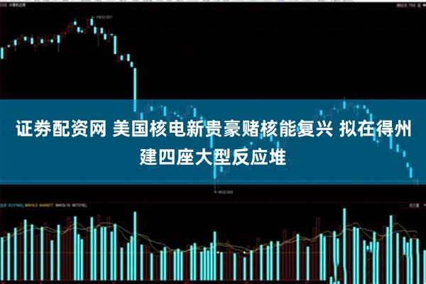 证劵配资网 美国核电新贵豪赌核能复兴 拟在得州建四座大型反应堆