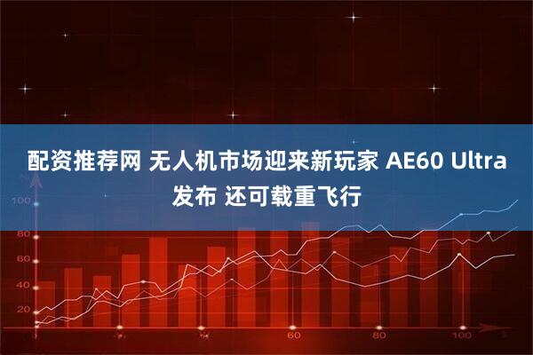 配资推荐网 无人机市场迎来新玩家 AE60 Ultra发布 还可载重飞行