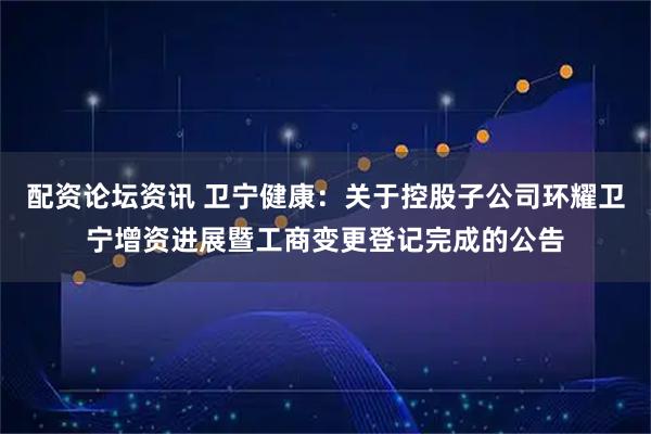 配资论坛资讯 卫宁健康：关于控股子公司环耀卫宁增资进展暨工商变更登记完成的公告