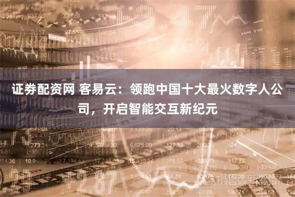 证劵配资网 客易云：领跑中国十大最火数字人公司，开启智能交互新纪元