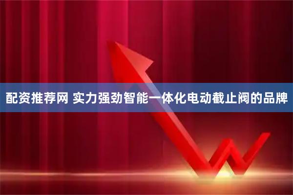 配资推荐网 实力强劲智能一体化电动截止阀的品牌
