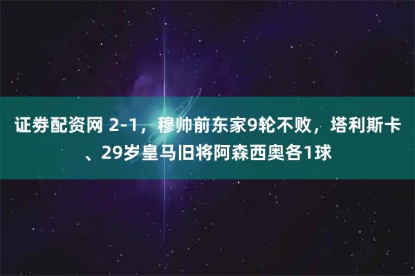 证劵配资网 2-1，穆帅前东家9轮不败，塔利斯卡、29岁皇马旧将阿森西奥各1球