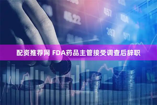 配资推荐网 FDA药品主管接受调查后辞职