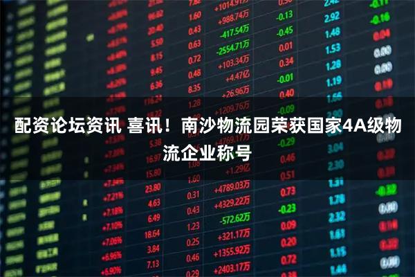 配资论坛资讯 喜讯！南沙物流园荣获国家4A级物流企业称号