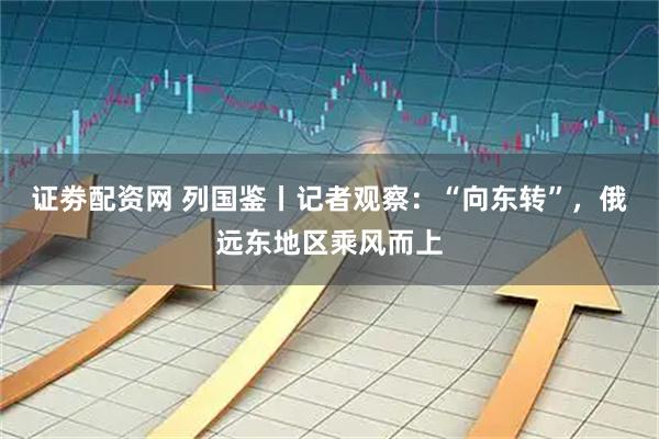 证劵配资网 列国鉴丨记者观察：“向东转”，俄远东地区乘风而上