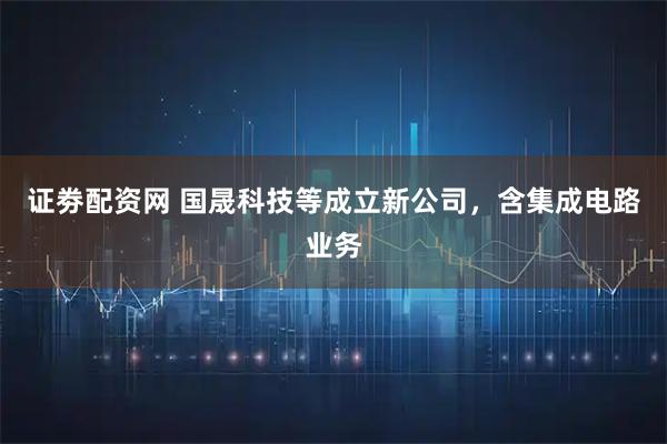 证劵配资网 国晟科技等成立新公司，含集成电路业务