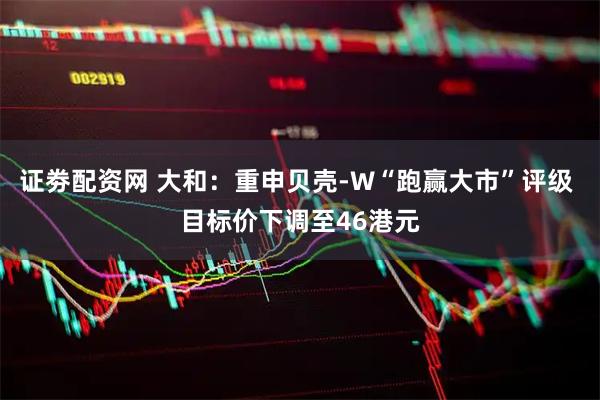 证劵配资网 大和：重申贝壳-W“跑赢大市”评级 目标价下调至46港元
