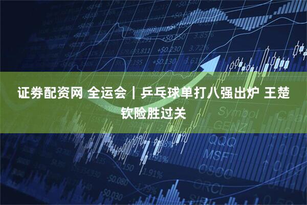 证劵配资网 全运会｜乒乓球单打八强出炉 王楚钦险胜过关