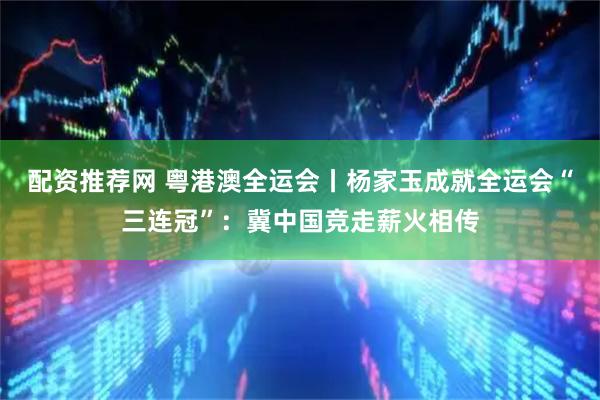 配资推荐网 粤港澳全运会丨杨家玉成就全运会“三连冠”：冀中国竞走薪火相传
