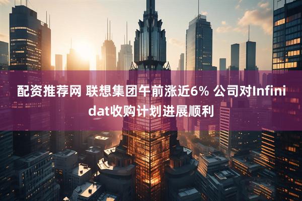 配资推荐网 联想集团午前涨近6% 公司对Infinidat收购计划进展顺利