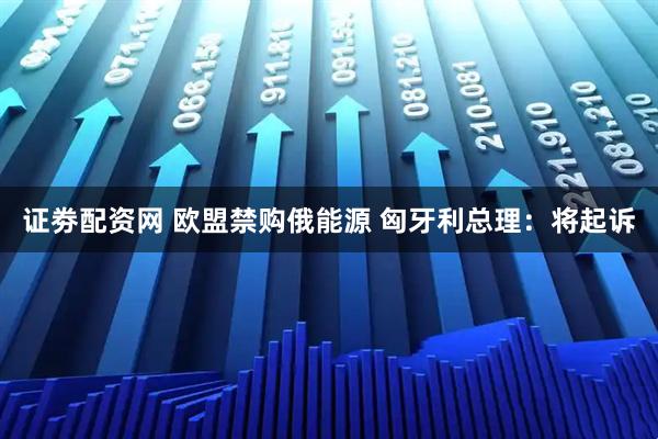 证劵配资网 欧盟禁购俄能源 匈牙利总理：将起诉