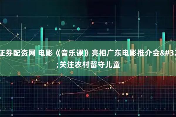 证劵配资网 电影《音乐课》亮相广东电影推介会 关注农村留守儿童