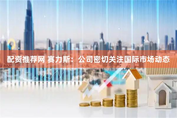 配资推荐网 赛力斯：公司密切关注国际市场动态