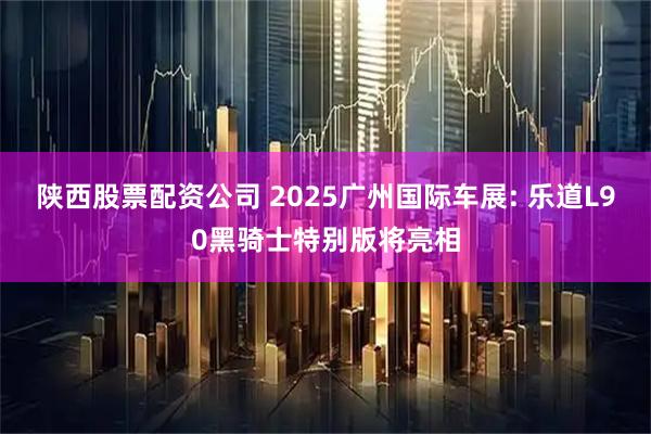 陕西股票配资公司 2025广州国际车展: 乐道L90黑骑士特别版将亮相