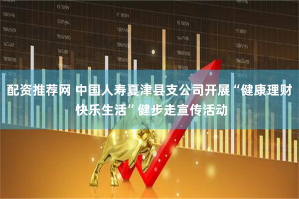 配资推荐网 中国人寿夏津县支公司开展“健康理财 快乐生活”健步走宣传活动
