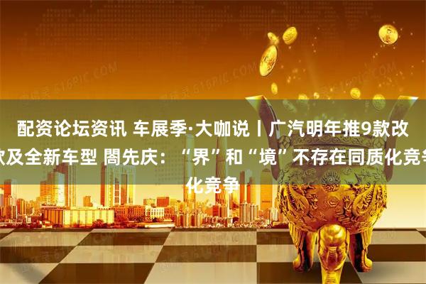 配资论坛资讯 车展季·大咖说丨广汽明年推9款改款及全新车型 閤先庆：“界”和“境”不存在同质化竞争