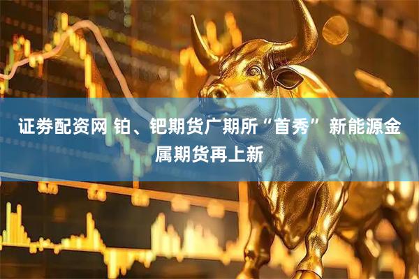 证劵配资网 铂、钯期货广期所“首秀” 新能源金属期货再上新