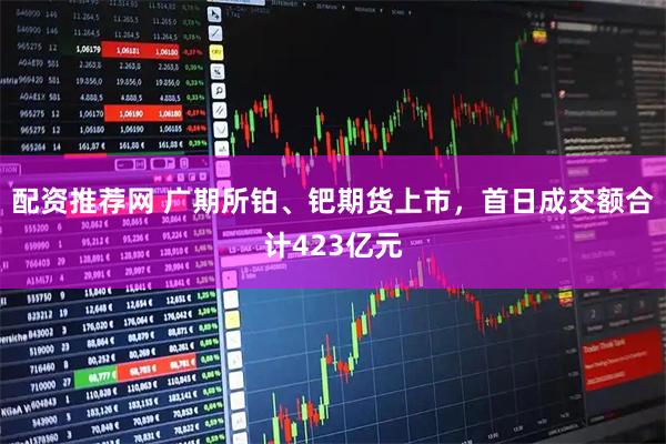 配资推荐网 广期所铂、钯期货上市，首日成交额合计423亿元