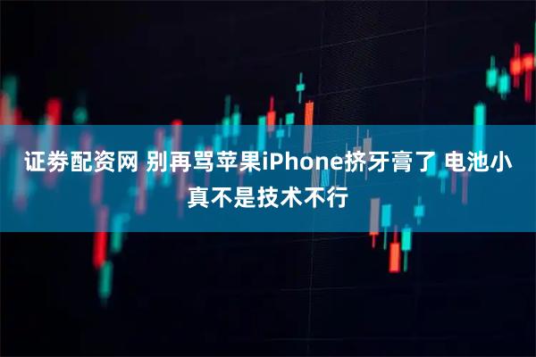 证劵配资网 别再骂苹果iPhone挤牙膏了 电池小真不是技术不行