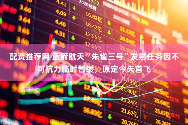 配资推荐网 蓝箭航天“朱雀三号”发射任务因不可抗力临时暂缓，原定今天首飞