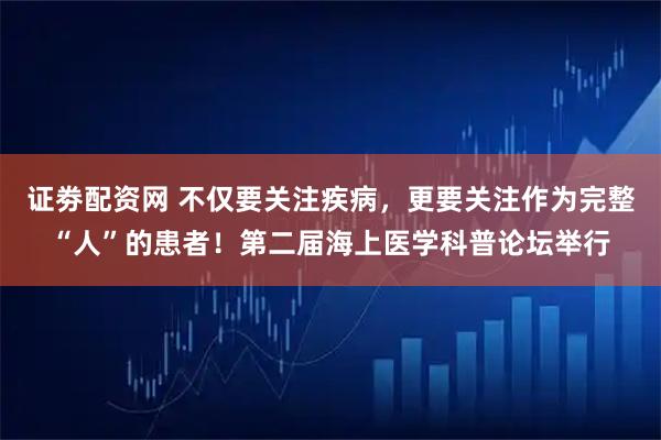 证劵配资网 不仅要关注疾病，更要关注作为完整“人”的患者！第二届海上医学科普论坛举行