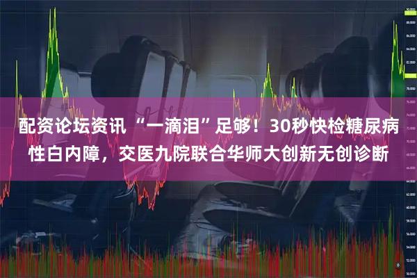 配资论坛资讯 “一滴泪”足够！30秒快检糖尿病性白内障，交医九院联合华师大创新无创诊断