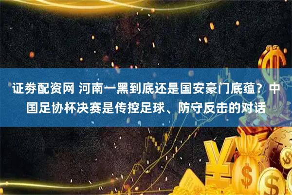证劵配资网 河南一黑到底还是国安豪门底蕴？中国足协杯决赛是传控足球、防守反击的对话