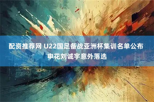 配资推荐网 U22国足备战亚洲杯集训名单公布 申花刘诚宇意外落选