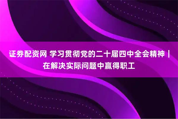证劵配资网 学习贯彻党的二十届四中全会精神｜在解决实际问题中赢得职工