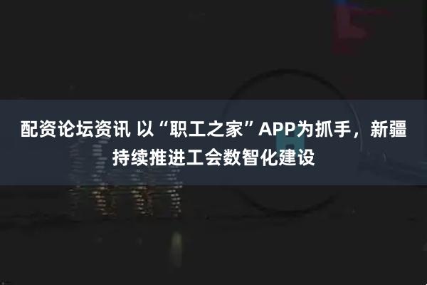 配资论坛资讯 以“职工之家”APP为抓手，新疆持续推进工会数智化建设