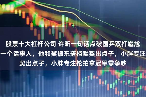 股票十大杠杆公司 许昕一句话点破国乒双打尴尬真相，双打只能有一个话事人，他和樊振东搭档默契出点子，小胖专注抡拍拿冠军零争吵