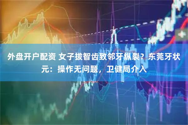 外盘开户配资 女子拔智齿致邻牙纵裂？东莞牙状元：操作无问题，卫健局介入