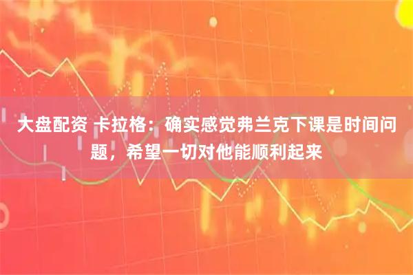 大盘配资 卡拉格：确实感觉弗兰克下课是时间问题，希望一切对他能顺利起来