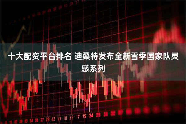 十大配资平台排名 迪桑特发布全新雪季国家队灵感系列