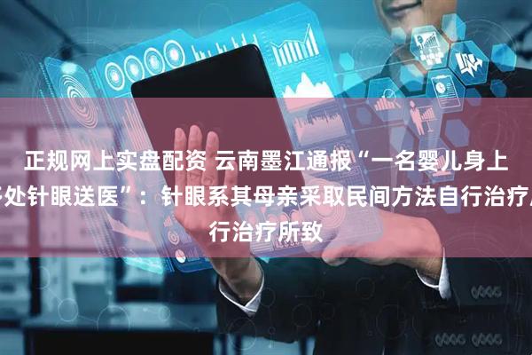 正规网上实盘配资 云南墨江通报“一名婴儿身上有多处针眼送医”：针眼系其母亲采取民间方法自行治疗所致