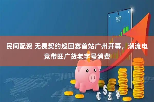 民间配资 无畏契约巡回赛首站广州开幕，潮流电竞带旺广货老字号消费